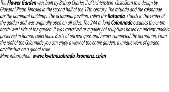The Flower Garden was built by Bishop Charles II of Lichtenstein Castelkorn to a design by Giovanni Pietro Tencalla i...