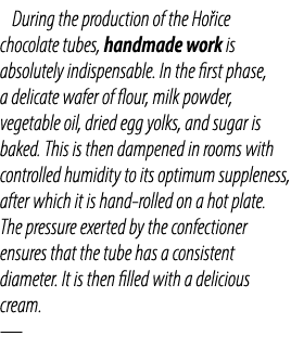 During the production of the Ho ice chocolate tubes, handmade work is absolutely indispensable. In the first phase, a...