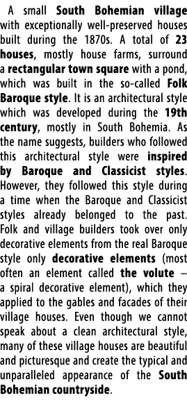 A small South Bohemian village with exceptionally well preserved houses built during the 1870s. A total of 23 houses,...